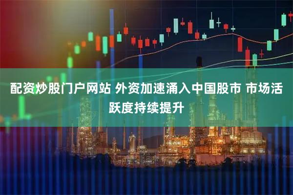配资炒股门户网站 外资加速涌入中国股市 市场活跃度持续提升
