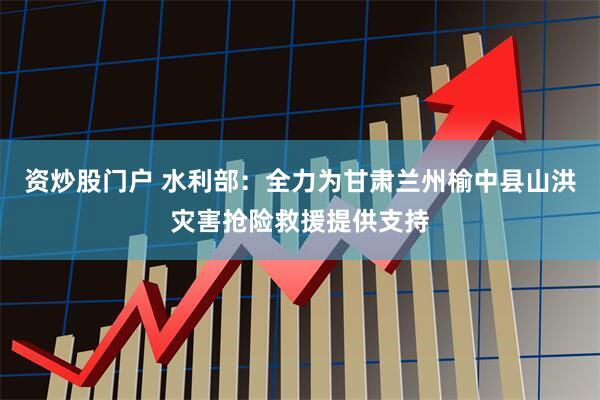 资炒股门户 水利部：全力为甘肃兰州榆中县山洪灾害抢险救援提供支持