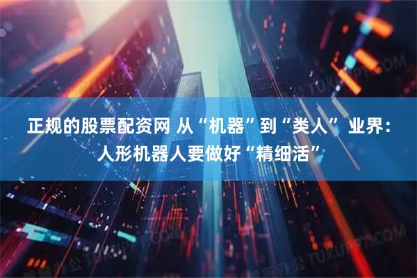 正规的股票配资网 从“机器”到“类人” 业界：人形机器人要做好“精细活”