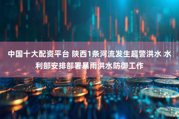 中国十大配资平台 陕西1条河流发生超警洪水 水利部安排部署暴雨洪水防御工作