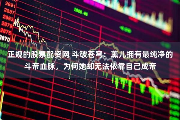 正规的股票配资网 斗破苍穹：薰儿拥有最纯净的斗帝血脉，为何她却无法依靠自己成帝