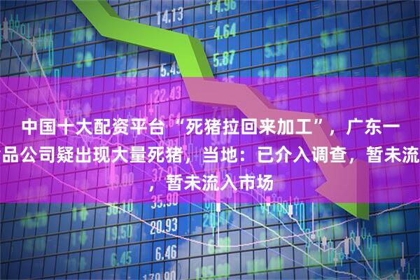 中国十大配资平台 “死猪拉回来加工”，广东一肉联食品公司疑出现大量死猪，当地：已介入调查，暂未流入市场