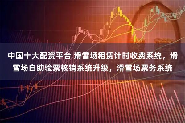 中国十大配资平台 滑雪场租赁计时收费系统，滑雪场自助验票核销系统升级，滑雪场票务系统