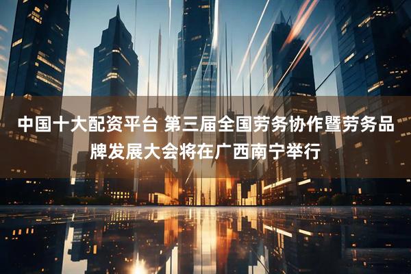 中国十大配资平台 第三届全国劳务协作暨劳务品牌发展大会将在广西南宁举行