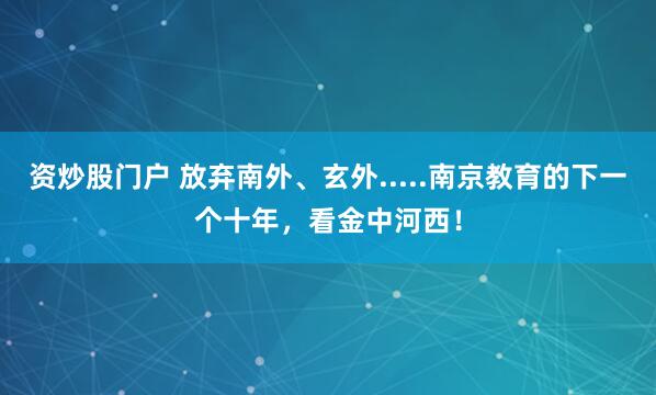资炒股门户 放弃南外、玄外.....南京教育的下一个十年，看金中河西！