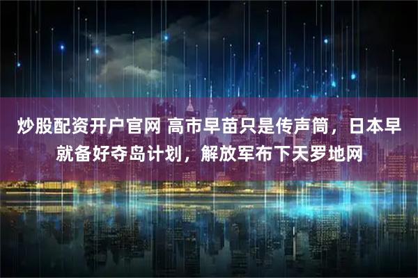 炒股配资开户官网 高市早苗只是传声筒，日本早就备好夺岛计划，解放军布下天罗地网