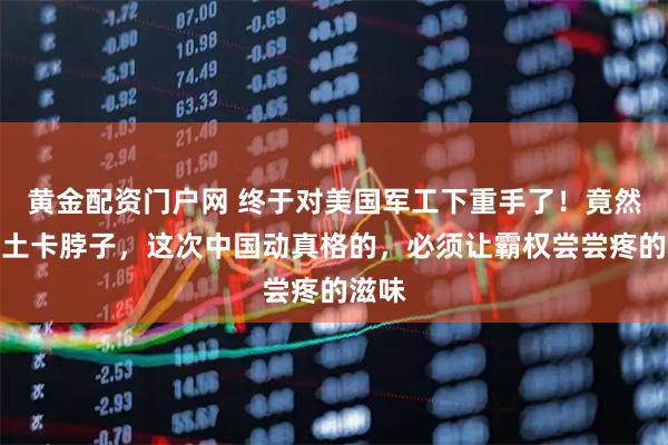 黄金配资门户网 终于对美国军工下重手了！竟然用稀土卡脖子，这次中国动真格的，必须让霸权尝尝疼的滋味