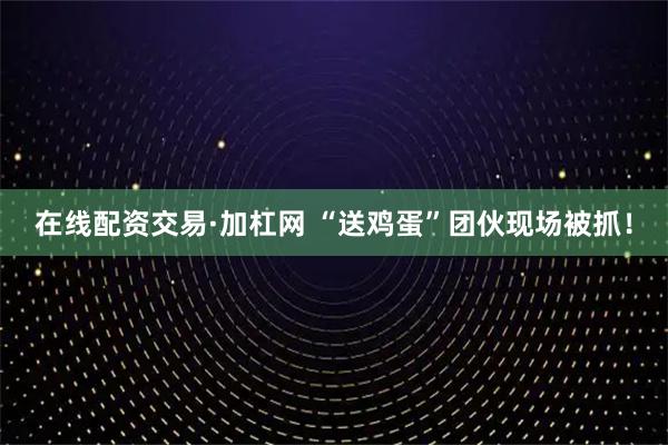 在线配资交易·加杠网 “送鸡蛋”团伙现场被抓！