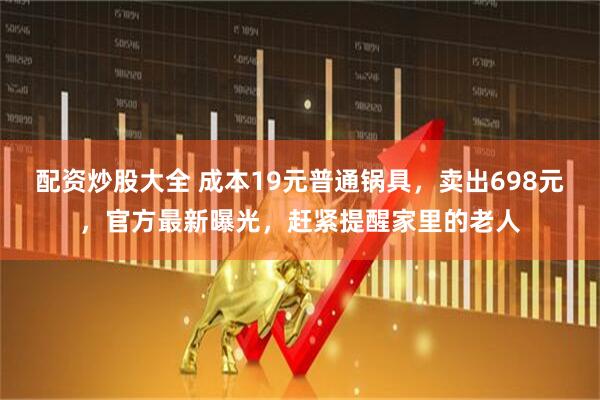 配资炒股大全 成本19元普通锅具，卖出698元，官方最新曝光，赶紧提醒家里的老人