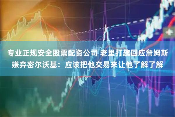 专业正规安全股票配资公司 老里打趣回应詹姆斯嫌弃密尔沃基：应该把他交易来让他了解了解