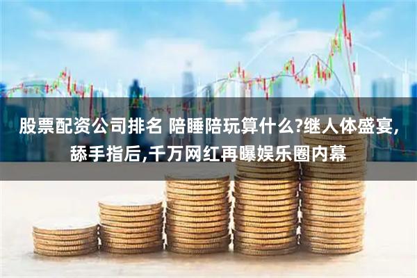股票配资公司排名 陪睡陪玩算什么?继人体盛宴,舔手指后,千万网红再曝娱乐圈内幕