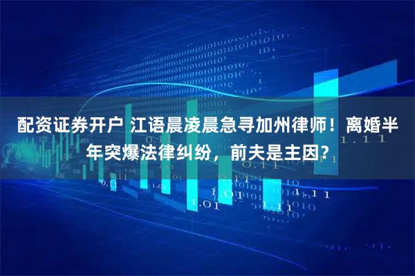 配资证券开户 江语晨凌晨急寻加州律师！离婚半年突爆法律纠纷，前夫是主因？