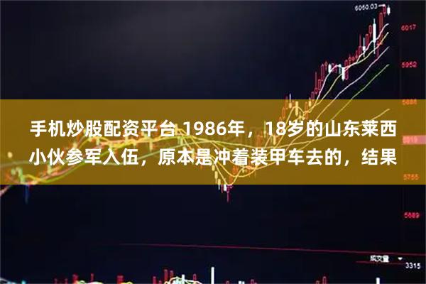 手机炒股配资平台 1986年，18岁的山东莱西小伙参军入伍，原本是冲着装甲车去的，结果