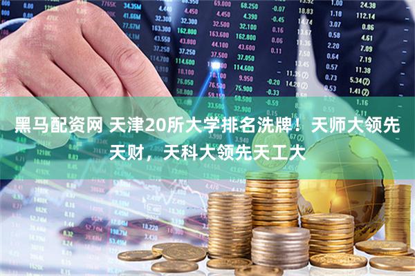 黑马配资网 天津20所大学排名洗牌！天师大领先天财，天科大领先天工大