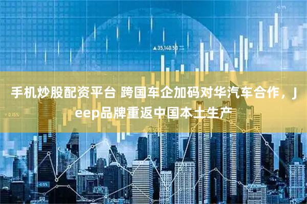 手机炒股配资平台 跨国车企加码对华汽车合作，Jeep品牌重返中国本土生产
