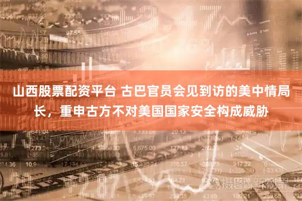 山西股票配资平台 古巴官员会见到访的美中情局长，重申古方不对美国国家安全构成威胁