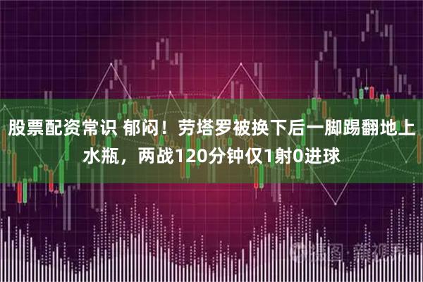 股票配资常识 郁闷！劳塔罗被换下后一脚踢翻地上水瓶，两战120分钟仅1射0进球