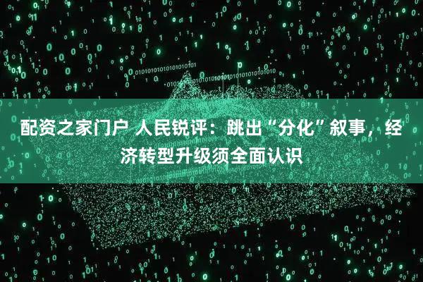配资之家门户 人民锐评：跳出“分化”叙事，经济转型升级须全面认识