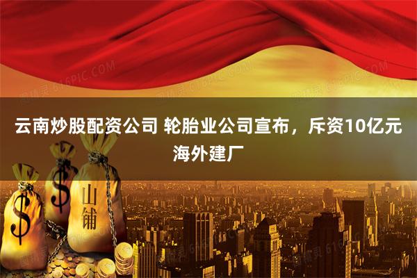 云南炒股配资公司 轮胎业公司宣布，斥资10亿元海外建厂